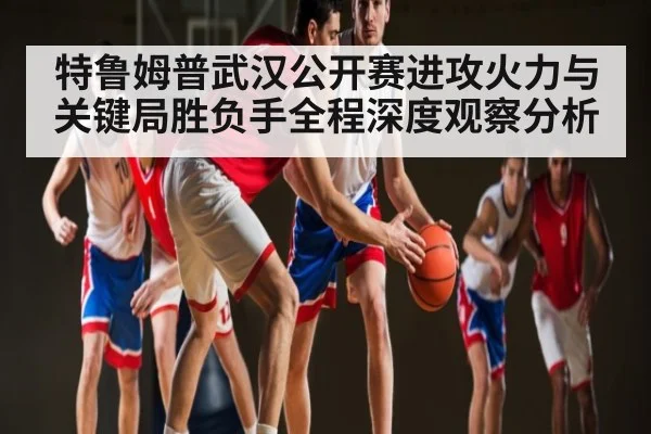 特鲁姆普武汉公开赛进攻火力与关键局胜负手全程深度观察分析